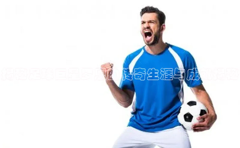 欧陆娱乐平台登录网易揭秘足球巨星罗恩的传奇生涯与成就揭秘