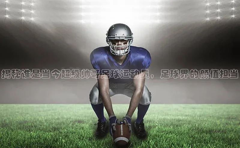 欧陆注册平台登录入口极氪智能科技揭秘谁是当今超级帅哥足球运动员，足球界的颜值担当