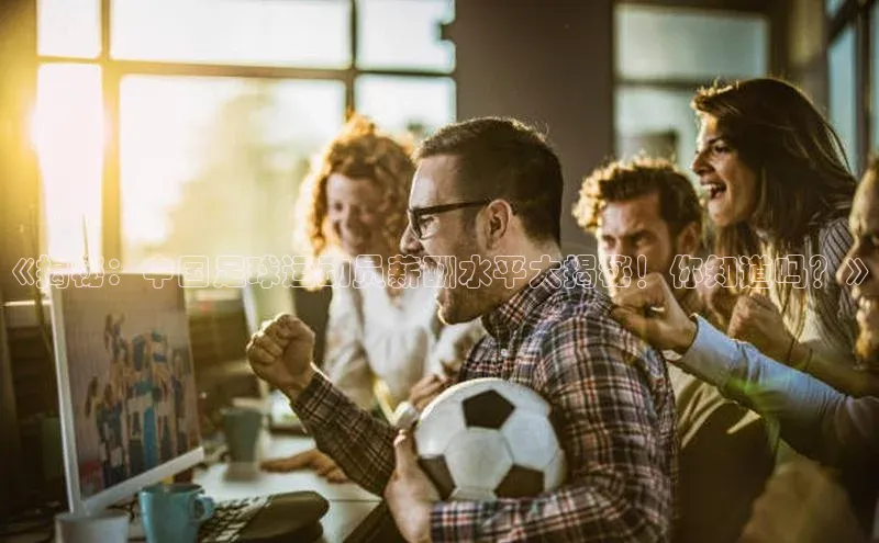 欧陆app登录百度手机卫士《揭秘：中国足球运动员薪酬水平大揭秘！你知道吗？》