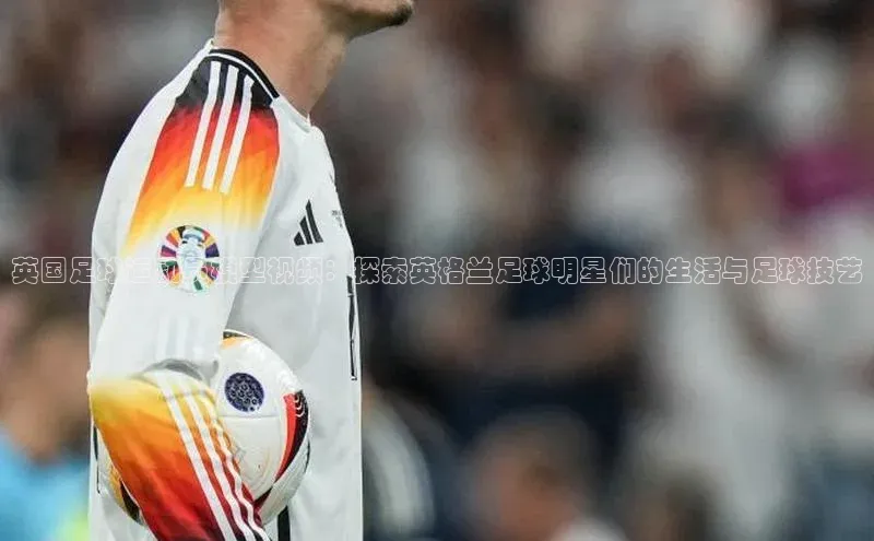 欧陆娱乐平台app下载安装中海达英国足球运动员模型视频：探索英格兰足球明星们的生活与足球技艺