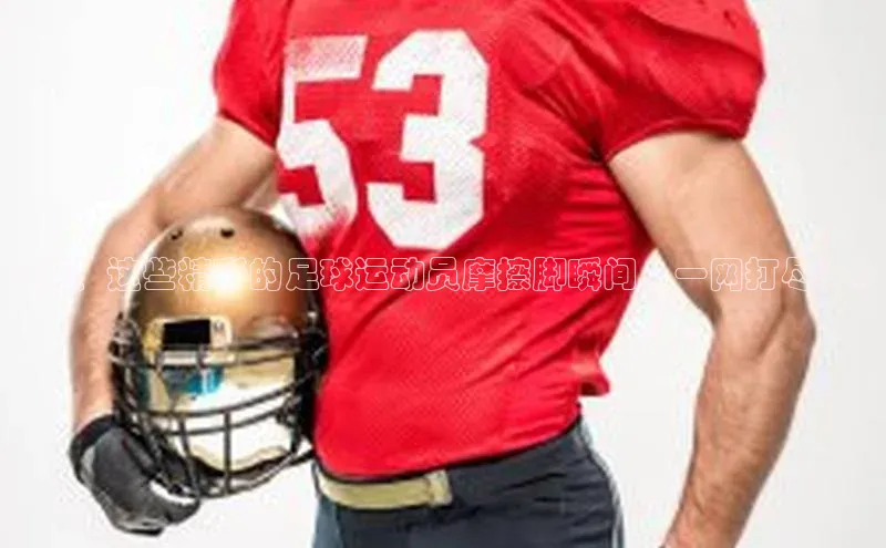 欧陆平台网站度小满理财《瞧！这些精彩的足球运动员摩擦脚瞬间，一网打尽！》