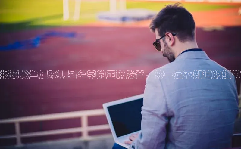 欧陆娱乐视觉中国揭秘戈兰足球明星名字的正确发音，你一定不知道的细节