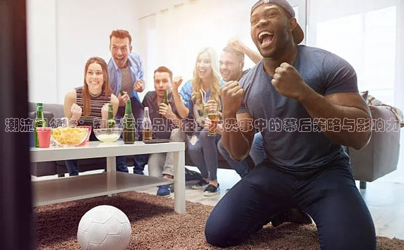 潮流引领者：知名运动品牌在重大赛事中的幕后策略与影响力