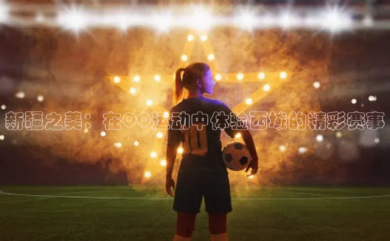 新疆之美：在QQ运动中体验西域的精彩赛事