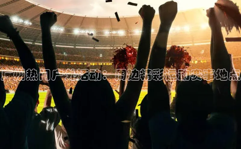 广州热门户外活动：周边精彩运动赛事地点