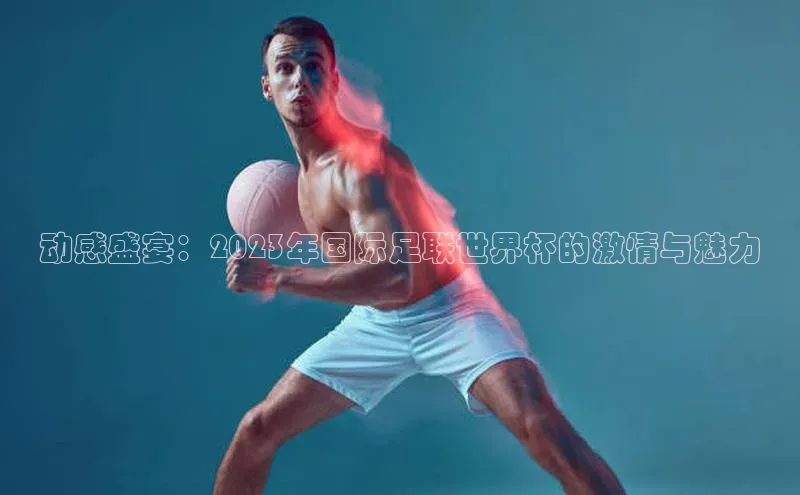 动感盛宴：2023年国际足联世界杯的激情与魅力