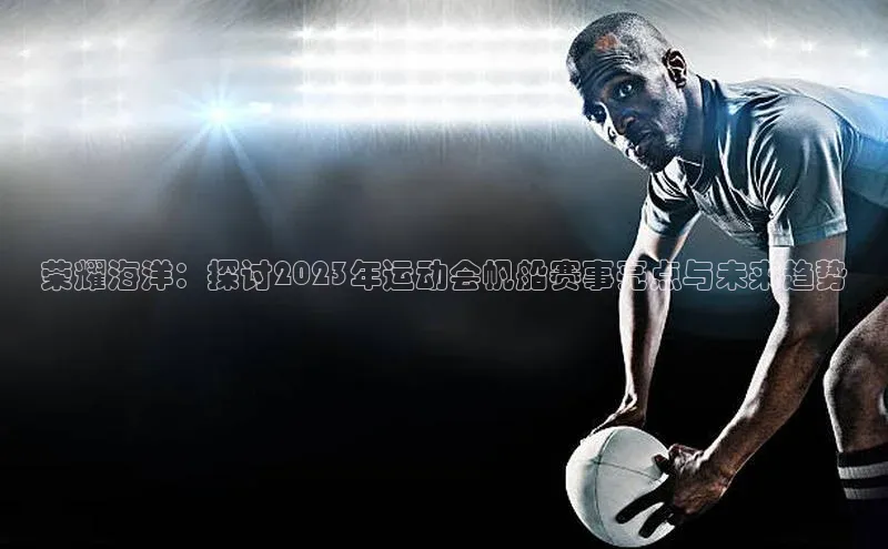 荣耀海洋：探讨2023年运动会帆船赛事亮点与未来趋势