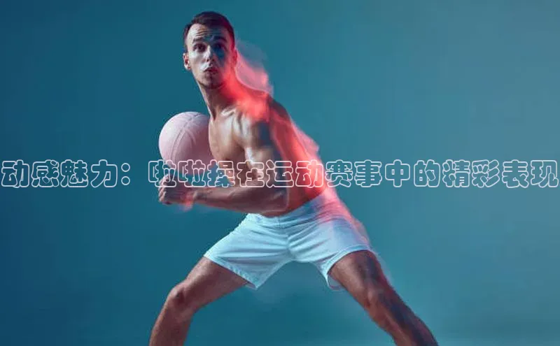 动感魅力：啦啦操在运动赛事中的精彩表现